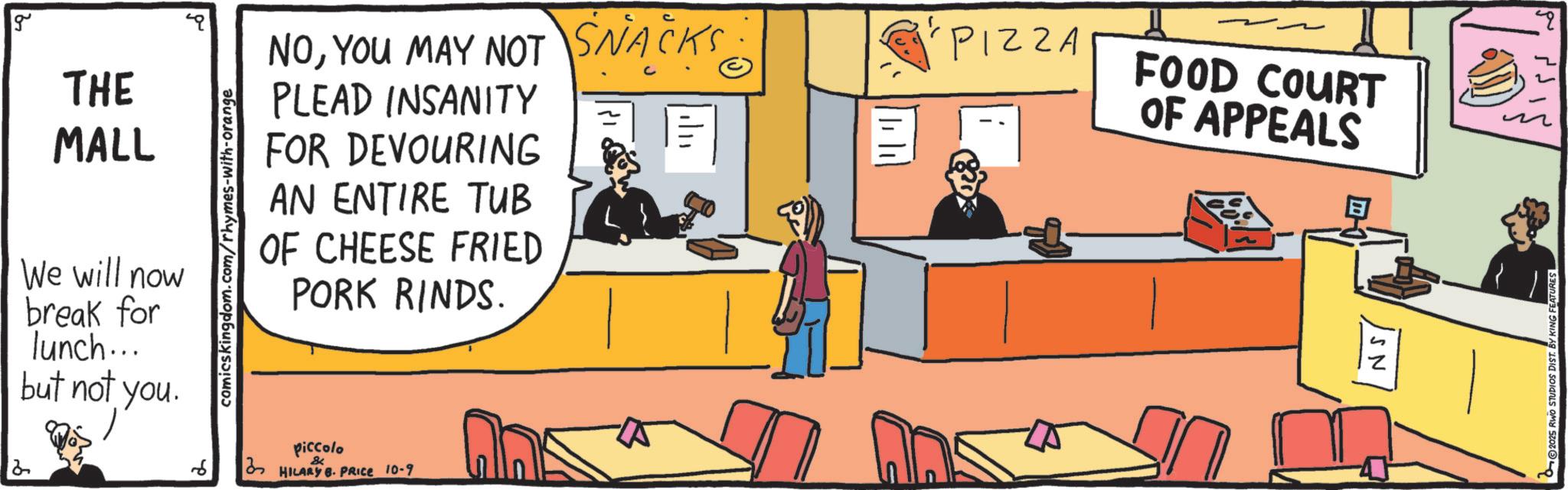 Food group OCR: g THE MALL We will now break for lunch... but not you. comicskingdom.com/rhymes-with-orange NOYOU MAY NOT SNACKS: PLEAD INSANITY FOR DEVOURING AN ENTIRE TUB OF CHEESE FRIED PORK RINDS. | 1| 11 2 6 piccolo & HILARY B. PRICE 10-9 ?? A PIZZA FOOD COURT OF APPEALS SN 2025 RWO STUDIOS DIST. BY KING FEATURES g THE MALL We will now break for lunch ... but not you . comicskingdom.com/rhymes-with-orange NOYOU MAY NOT SNACKS : PLEAD INSANITY FOR DEVOURING AN ENTIRE TUB OF CHEESE FRIED PORK RINDS . | 1 | 11 2 6 piccolo & HILARY B. PRICE 10-9 ? ? A PIZZA FOOD COURT OF APPEALS SN 2025 RWO STUDIOS DIST . BY KING FEATURES