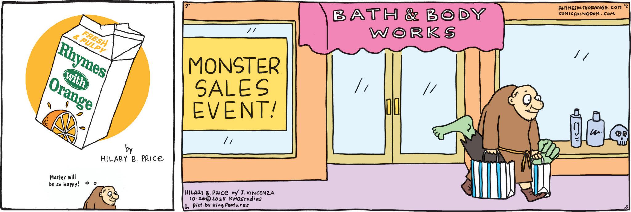 Animation OCR: FRESH & PULPY Rhymes with Orange Master will be so happy! ° ° by HILARY B. PRICE ? // MONSTER SALES EVENT! HILARY B. PRICE W/ J. VINCENZA 10.262025 RWOstudios Dist. by king Features BATH & BODY WORKS // // RHYMESWITHORANGE.COM ? COMICSKINGDOM.COM m. FRESH & PULPY Rhymes with Orange Master will be so happy ! ° ° by HILARY B. PRICE ? // MONSTER SALES EVENT ! HILARY B. PRICE W / J. VINCENZA 10.262025 RWOstudios Dist . by king Features BATH & BODY WORKS // // RHYMESWITHORANGE.COM ? COMICSKINGDOM.COM m .