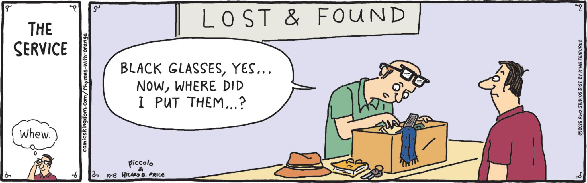 Graphics OCR: Whew. g THE SERVICE comicskingdom.com/rhymes-with-orange ?? LOST & FOUND BLACK GLASSESYES... NOWWHERE DID I PUT THEM...? 6 ? Piccolo & 3 10-13 HILARY B. PRICE 2 2025 RWO STUDIOS DIST. BY KING FEATURES 20 Whew . g THE SERVICE comicskingdom.com/rhymes-with-orange ?? LOST & FOUND BLACK GLASSESYES ... NOWWHERE DID I PUT THEM ... ? 6 ? Piccolo & 3 10-13 HILARY B. PRICE 2 2025 RWO STUDIOS DIST . BY KING FEATURES 20