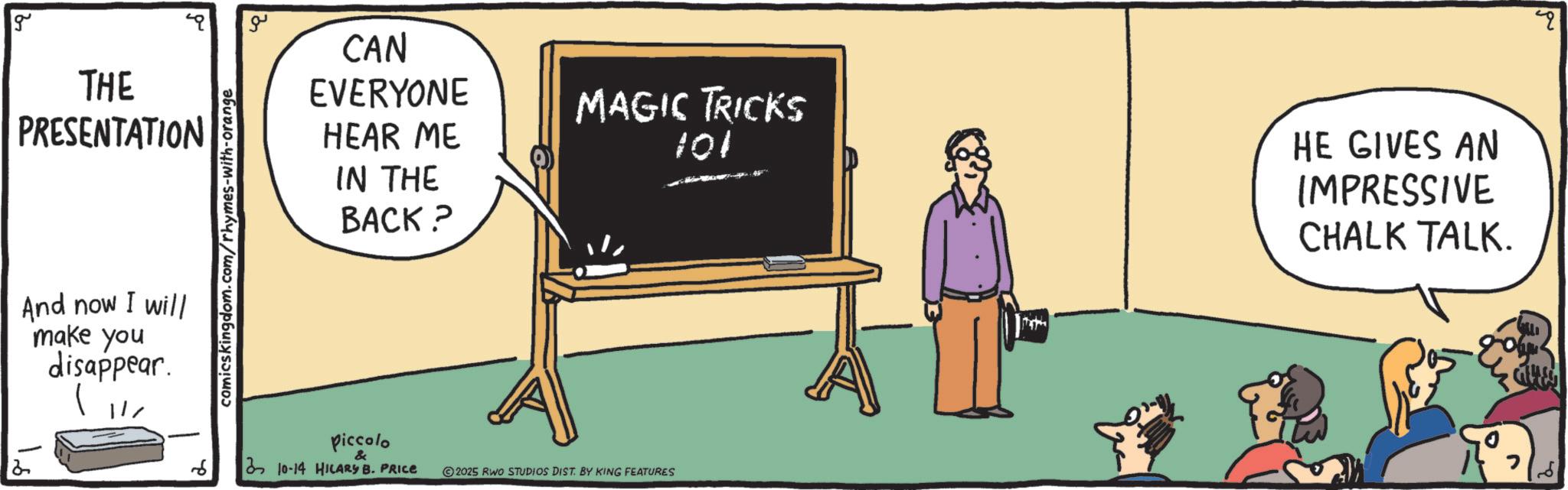 Multimedia OCR: 2 g THE PRESENTATION And now I will make you disappear. comicskingdom.com/rhymes-with-orange ?? CAN EVERYONE HEAR ME IN THE BACK? MAGIC TRICKS 101 HE GIVES AN IMPRESSIVE CHALK TALK. Piccolo & 310-14 HILARY B. PRICE 2025 RWO STUDIOS DIST. BY KING FEATURES 2 g THE PRESENTATION And now I will make you disappear . comicskingdom.com/rhymes-with-orange ?? CAN EVERYONE HEAR ME IN THE BACK ? MAGIC TRICKS 101 HE GIVES AN IMPRESSIVE CHALK TALK . Piccolo & 310-14 HILARY B. PRICE 2025 RWO STUDIOS DIST . BY KING FEATURES