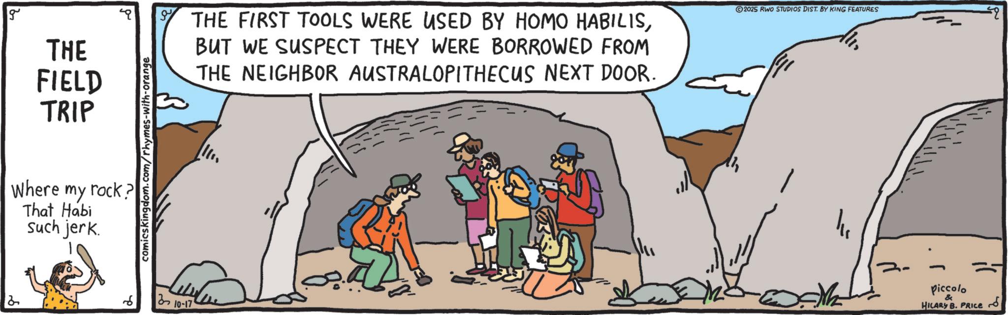 Outcrop OCR: g THE FIELD TRIP Where my rock? That Habi such jerk. comicskingdom.com/rhymes-with-orange 2 6 310-17 THE FIRST TOOLS WERE USED BY HOMO HABILISBUT WE SUSPECT THEY WERE BORROWED FROM THE NEIGHBOR AUSTRALOPITHECUS NEXT DOOR. 2025 RWO STUDIOS DIST. BY KING FEATURES Piccolo & HILARY B. PRICE g THE FIELD TRIP Where my rock ? That Habi such jerk . comicskingdom.com/rhymes-with-orange 2 6 310-17 THE FIRST TOOLS WERE USED BY HOMO HABILISBUT WE SUSPECT THEY WERE BORROWED FROM THE NEIGHBOR AUSTRALOPITHECUS NEXT DOOR . 2025 RWO STUDIOS DIST . BY KING FEATURES Piccolo & HILARY B. PRICE