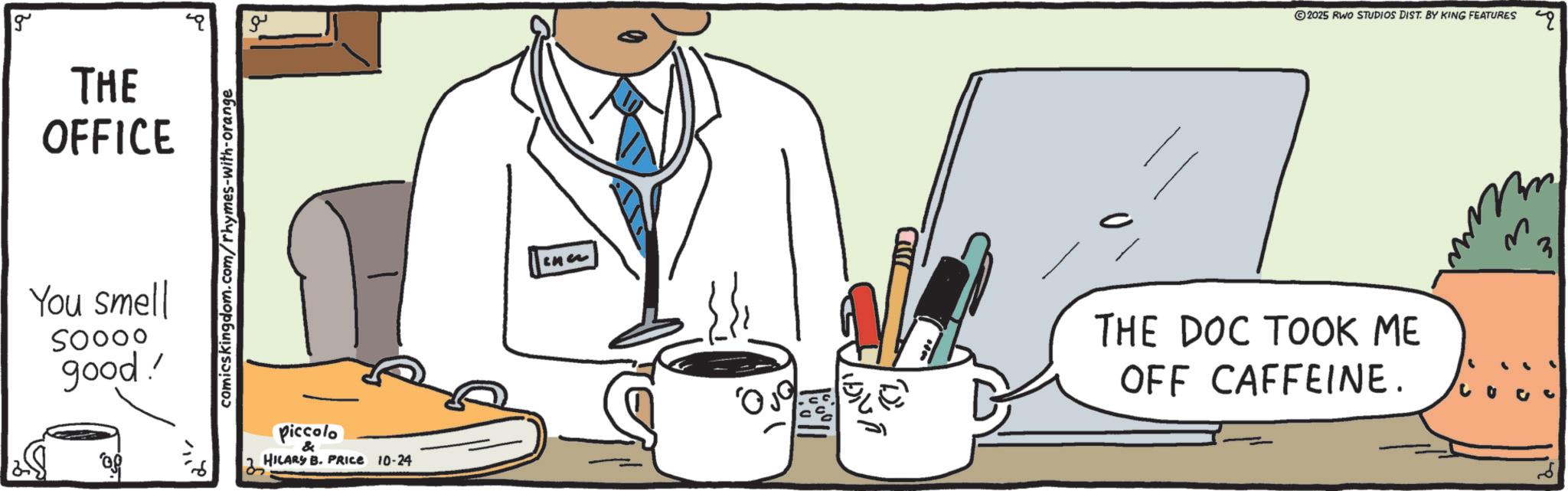 Line art OCR: g THE OFFICE You smell SOOOO good!' comicskingdom.com/rhymes-with-orange ?? Piccolo & HILARY B. PRICE 10-24 ??? © 2025 RWO STUDIOS DIST. BY KING FEATURES THE DOC TOOK ME OFF CAFFEINE. Co 3 g THE OFFICE You smell SOOOO good ! ' comicskingdom.com/rhymes-with-orange ?? Piccolo & HILARY B. PRICE 10-24 ??? © 2025 RWO STUDIOS DIST . BY KING FEATURES THE DOC TOOK ME OFF CAFFEINE . Co 3
