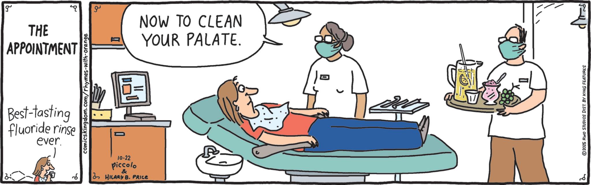 OCR: g THE APPOINTMENT comics kingdom.com/rhymes-with-orange Best-tasting fluoride rinse ever. ?? 10-22 piccolo & HILARY B. PRICE NOW TO CLEAN YOUR PALATE. 2 ©2025 RWO STUDIOS DIST. BY KING FEATURES g THE APPOINTMENT comics kingdom.com/rhymes-with-orange Best - tasting fluoride rinse ever . ?? 10-22 piccolo & HILARY B. PRICE NOW TO CLEAN YOUR PALATE . 2 © 2025 RWO STUDIOS DIST . BY KING FEATURES