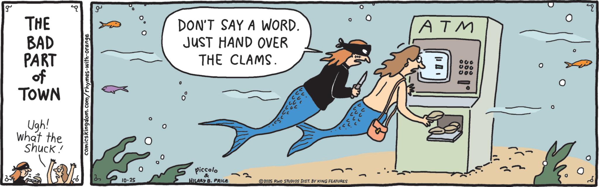 Marine biology OCR: g THE BAD PART of TOWN Ugh! what the Shuck! comicskingdom.com/rhymes-with-orange DON'T SAY A WORD. JUST HAND OVER THE CLAMS. ATM 030 000 Piccola 3 10-25 & HILARY B. PRICE 2025 RWO STUDIOS DIST. BY KING FEATURES M g THE BAD PART of TOWN Ugh ! what the Shuck ! comicskingdom.com/rhymes-with-orange DON'T SAY A WORD . JUST HAND OVER THE CLAMS . ATM 030 000 Piccola 3 10-25 & HILARY B. PRICE 2025 RWO STUDIOS DIST . BY KING FEATURES M