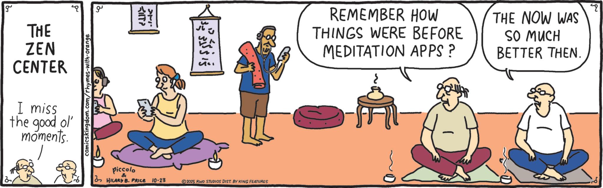 OCR: g ?? KIT? comicskingdom.com/rhymes-with-orange THE ZEN CENTER I miss the good ol' moments. ? 35 ??? REMEMBER HOW THINGS WERE BEFORE MEDITATION APPS ? > THE NOW WAS SO MUCH BETTER THEN. Piccolo & HILARY B. PRICE 10-23 2025 RWO STUDIOS DIST. BY KING FEATURES g ?? KIT ? comicskingdom.com/rhymes-with-orange THE ZEN CENTER I miss the good ol ' moments . ? 35 ??? REMEMBER HOW THINGS WERE BEFORE MEDITATION APPS ? > THE NOW WAS SO MUCH BETTER THEN . Piccolo & HILARY B. PRICE 10-23 2025 RWO STUDIOS DIST . BY KING FEATURES