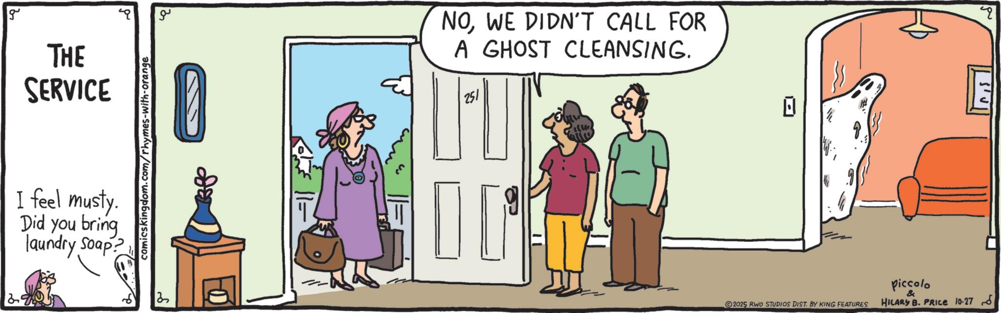 Conversation OCR: g THE SERVICE I feel musty. Did you bring laundry Soap? comicskingdom.com/rhymes-with-orange 0- ?? NOWE DIDN'T CALL FOR A GHOST CLEANSING. 251 2025 RWO STUDIOS DIST. BY KING FEATURES piccolo & HILARY B. PRICE 10-27 " g THE SERVICE I feel musty . Did you bring laundry Soap ? comicskingdom.com/rhymes-with-orange 0- ?? NOWE DIDN'T CALL FOR A GHOST CLEANSING . 251 2025 RWO STUDIOS DIST . BY KING FEATURES piccolo & HILARY B. PRICE 10-27 "