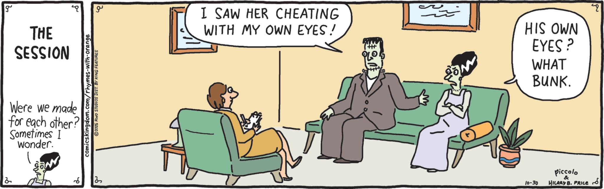 Graphics OCR: 2 g THE SESSION Were we made for each other? Sometimes I wonder. 6 comicskingdom.com/rhymes-with-orange 2025 RWO STUDIOS DIST. BY KING FEATURES ?? I SAW HER CHEATING WITH MY OWN EYES! HIS OWN EYES? WHAT BUNK. 10-30 Piccolo & HILARY B. PRICES 2 g THE SESSION Were we made for each other ? Sometimes I wonder . 6 comicskingdom.com/rhymes-with-orange 2025 RWO STUDIOS DIST . BY KING FEATURES ?? I SAW HER CHEATING WITH MY OWN EYES ! HIS OWN EYES ? WHAT BUNK . 10-30 Piccolo & HILARY B. PRICES
