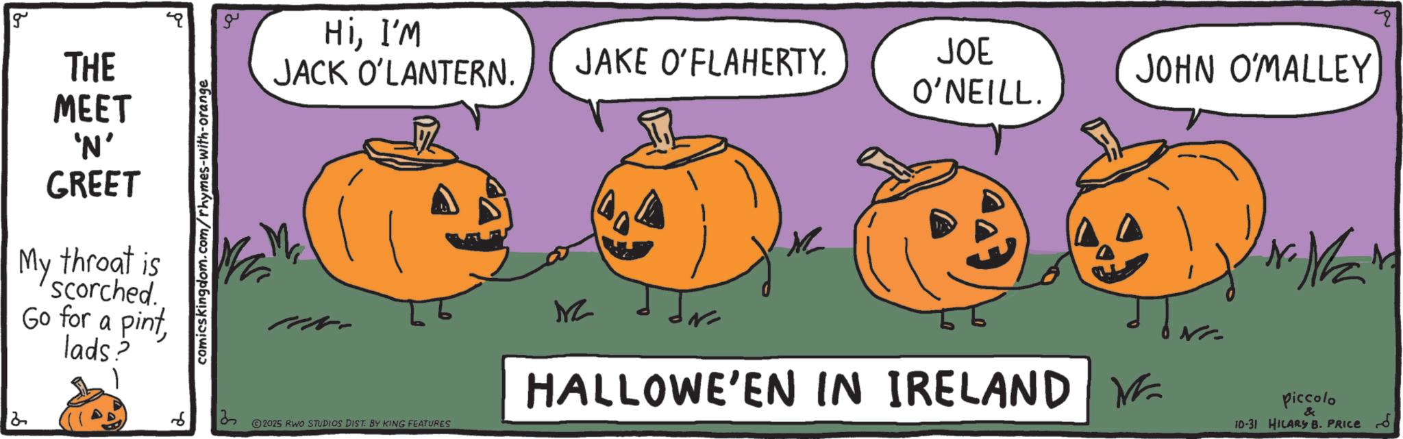 Jack-o'-lantern OCR: g THE HiI'm JACK O'LANTERN. JAKE O'FLAHERTY. JOE O'NEILL. MEET 'N' GREET My throat is Scorched. Go for a pintlads? comicskingdom.com/rhymes-with-orange 6 13 2025 RWO STUDIOS DIST. BY KING FEATURES MZ HALLOWE'EN IN IRELAND JOHN O'MALLEY ? Piccolo 10-31 HILARY B. PRICE " g THE HiI'm JACK O'LANTERN . JAKE O'FLAHERTY . JOE O'NEILL . MEET ' N ' GREET My throat is Scorched . Go for a pintlads ? comicskingdom.com/rhymes-with-orange 6 13 2025 RWO STUDIOS DIST . BY KING FEATURES MZ HALLOWE'EN IN IRELAND JOHN O'MALLEY ? Piccolo 10-31 HILARY B. PRICE "