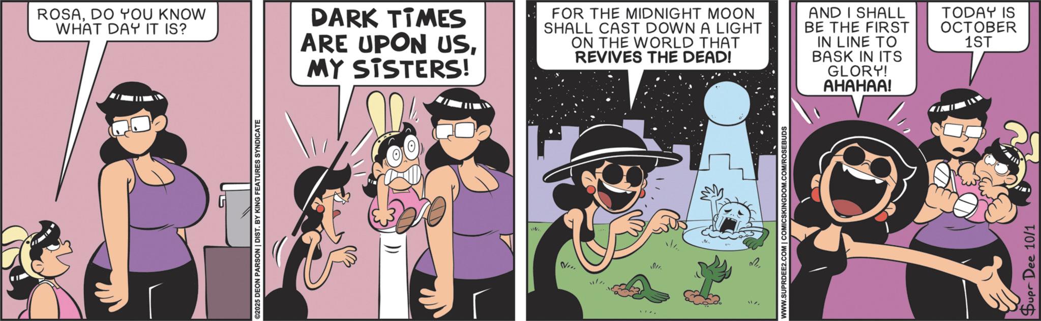 Fictional character OCR: ©2025 DEON PARSON | DIST. BY KING FEATURES SYNDICATE ROSADO YOU KNOW WHAT DAY IT IS? DARK TIMES ARE UPON USMY SISTERS! FOR THE MIDNIGHT MOON SHALL CAST DOWN A LIGHT ON THE WORLD THAT REVIVES THE DEAD! AND I SHALL BE THE FIRST IN LINE TO BASK IN ITS GLORY! ??????! TODAY IS OCTOBER 1ST 011. www WWW.SUPRDEE2.COM | COMICSKINGDOM.COM/ROSEBUDS Supr Dee 10/1 © 2025 DEON PARSON | DIST . BY KING FEATURES SYNDICATE ROSADO YOU KNOW WHAT DAY IT IS ? DARK TIMES ARE UPON USMY SISTERS ! FOR THE MIDNIGHT MOON SHALL CAST DOWN A LIGHT ON THE WORLD THAT REVIVES THE DEAD ! AND I SHALL BE THE FIRST IN LINE TO BASK IN ITS GLORY ! ?????? ! TODAY IS OCTOBER 1ST 011 . www WWW.SUPRDEE2.COM | COMICSKINGDOM.COM/ROSEBUDS Supr Dee 10/1