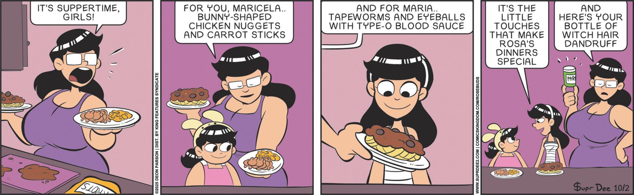 Fiction OCR: IT'S SUPPERTIMEGIRLS! FOR YOUMARICELA.. BUNNY-SHAPED CHICKEN NUGGETS AND CARROT STICKS AND FOR MARIA.. TAPEWORMS AND EYEBALLS WITH TYPE-O BLOOD SAUCE IT'S THE LITTLE TOUCHES THAT MAKE ROSA'S DINNERS SPECIAL AND HERE'S YOUR BOTTLE OF WITCH HAIR DANDRUFF PAR SLON ©2025 DEON PARSON | DIST. BY KING FEATURES SYNDICATE WWW.SUPRDEE2.COM | COMICSKINGDOM.COM/ROSE CHILLE Supr Dee 10/2 IT'S SUPPERTIMEGIRLS ! FOR YOUMARICELA .. BUNNY - SHAPED CHICKEN NUGGETS AND CARROT STICKS AND FOR MARIA .. TAPEWORMS AND EYEBALLS WITH TYPE - O BLOOD SAUCE IT'S THE LITTLE TOUCHES THAT MAKE ROSA'S DINNERS SPECIAL AND HERE'S YOUR BOTTLE OF WITCH HAIR DANDRUFF PAR SLON © 2025 DEON PARSON | DIST . BY KING FEATURES SYNDICATE WWW.SUPRDEE2.COM | COMICSKINGDOM.COM/ROSE CHILLE Supr Dee 10/2