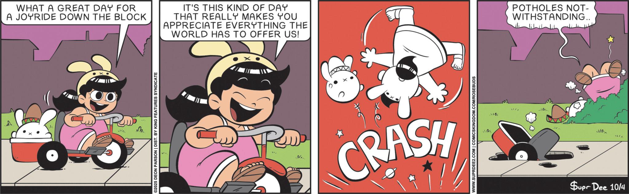 Child OCR: ??? WHAT A GREAT DAY FOR A JOYRIDE DOWN THE BLOCK IT'S THIS KIND OF DAY THAT REALLY MAKES YOU APPRECIATE EVERYTHING THE WORLD HAS TO OFFER US! M ©2025 DEON PARSON | DIST. BY KING FEATURES SYNDICATE N... CRASH CON WWW.SUPRDEE2.COM | COMICSKINGDOM.COM/ROSEBUDS POTHOLES NOT- WITHSTANDING.. Jililil & .... 11122 Supr Dee 10/4 ??? WHAT A GREAT DAY FOR A JOYRIDE DOWN THE BLOCK IT'S THIS KIND OF DAY THAT REALLY MAKES YOU APPRECIATE EVERYTHING THE WORLD HAS TO OFFER US ! M © 2025 DEON PARSON | DIST . BY KING FEATURES SYNDICATE N ... CRASH CON WWW.SUPRDEE2.COM | COMICSKINGDOM.COM/ROSEBUDS POTHOLES NOT- WITHSTANDING .. Jililil & .... 11122 Supr Dee 10/4
