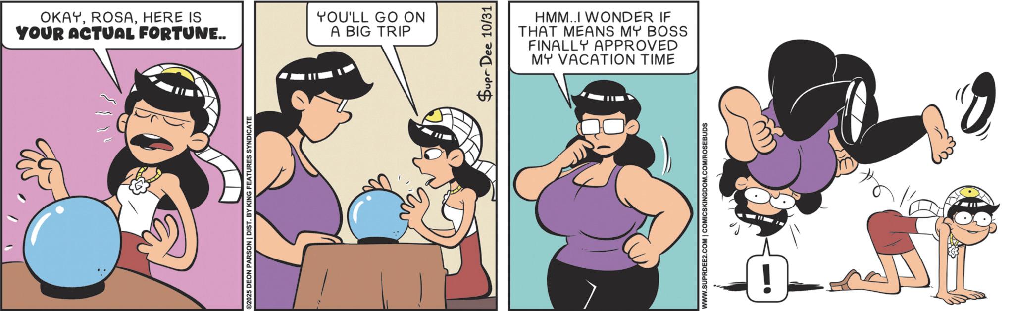 Fictional character OCR: OKAYHERE IS YOUR ACTUAL FORTUNE.. YOU'LL GO ON A BIG TRIP ©2025 DEON PARSON | DIST. BY KING FEATURES SYNDICATE Supr Dee 10/31 HMM..I WONDER IF THAT MEANS MY BOSS FINALLY APPROVED MY VACATION TIME WWW.SUPRDEE2.COM | COMICSKINGDOM.COM/ROSEBUDS ! OKAYHERE IS YOUR ACTUAL FORTUNE .. YOU'LL GO ON A BIG TRIP © 2025 DEON PARSON | DIST . BY KING FEATURES SYNDICATE Supr Dee 10/31 HMM..I WONDER IF THAT MEANS MY BOSS FINALLY APPROVED MY VACATION TIME WWW.SUPRDEE2.COM | COMICSKINGDOM.COM/ROSEBUDS !