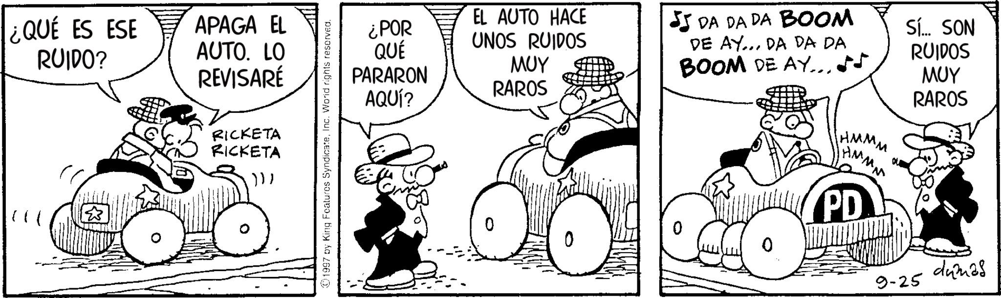 Fictional character OCR: ¿QUÉ ES ESE RUIDO? APAGA EL AUTO. LO REVISARÉ RICKETA RICKETA ))) 1997 by King Features SyndicateInc. World rights reserved. ¿POR QUÉ PARARON AQUÍ? EL AUTO HACE UNOS RUIDOS ??? RAROS DA DA DA BOOM DE AY... DA DA DA BOOM DE AY Sí... SON RUIDOS ??? RAROS HMM M HMM PD 9-25 dumas ¿ QUÉ ES ESE RUIDO ? APAGA EL AUTO . LO REVISARÉ RICKETA RICKETA ) ) ) 1997 by King Features SyndicateInc. World rights reserved . ¿ POR QUÉ PARARON AQUÍ ? EL AUTO HACE UNOS RUIDOS ??? RAROS DA DA DA BOOM DE AY ... DA DA DA BOOM DE AY Sí ... SON RUIDOS ??? RAROS HMM M HMM PD 9-25 dumas