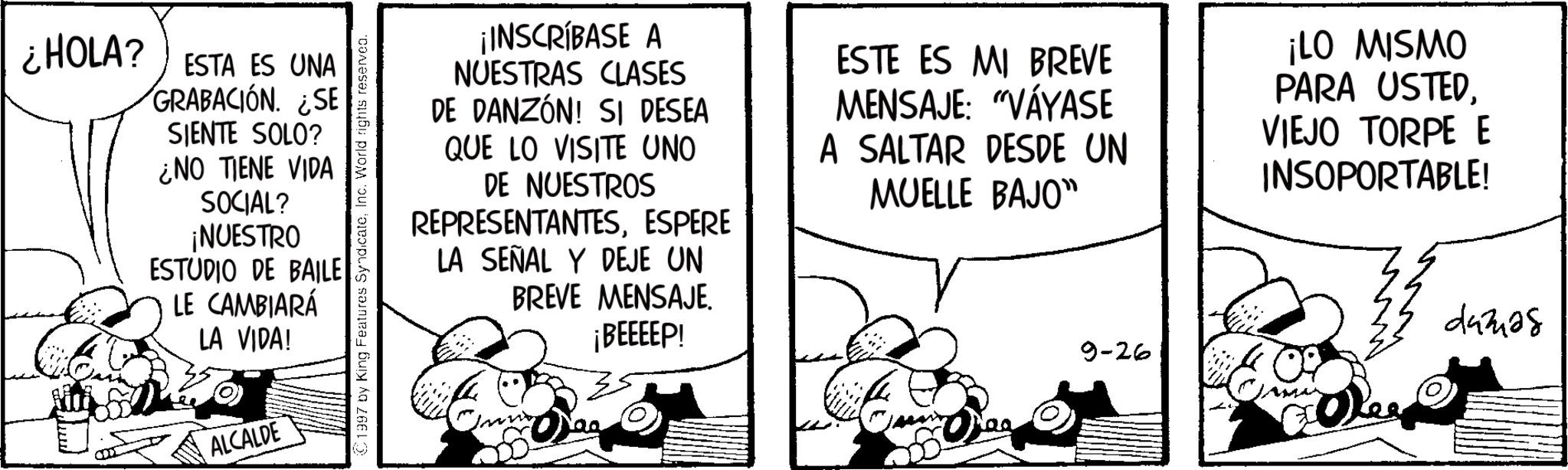 Gesture OCR: ¿HOLA? ESTA ES UNA GRABACIÓN. ¿SE SIENTE SOLO? ¿NO TIENE VIDA SOCIAL? ¡NUESTRO ESTUDIO DE BAILE LE CAMBIARÁ LA VIDA! ALCALDE 1997 by King Features SyndicateInc. World rights reserved. ¡INSCRÍBASE A NUESTRAS CLASES DE DANZÓN! SI DESEA QUE LO VISITE UNO DE NUESTROS REPRESENTANTESESPERE LA SEÑAL Y DEJE UN BREVE MENSAJE. ¡BEEEEP! ESTE ES MI BREVE MENSAJE: "VÁYASE A SALTAR DESDE UN MUELLE BAJO" ¡LO MISMO PARA USTEDVIEJO TORPE E INSOPORTABLE! 9-26 Dee 44328 ¿ HOLA ? ESTA ES UNA GRABACIÓN . ¿ SE SIENTE SOLO ? ¿ NO TIENE VIDA SOCIAL ? ¡ NUESTRO ESTUDIO DE BAILE LE CAMBIARÁ LA VIDA ! ALCALDE 1997 by King Features SyndicateInc. World rights reserved . ¡ INSCRÍBASE A NUESTRAS CLASES DE DANZÓN ! SI DESEA QUE LO VISITE UNO DE NUESTROS REPRESENTANTESESPERE LA SEÑAL Y DEJE UN BREVE MENSAJE . ¡ BEEEEP ! ESTE ES MI BREVE MENSAJE : " VÁYASE A SALTAR DESDE UN MUELLE BAJO " ¡ LO MISMO PARA USTEDVIEJO TORPE E INSOPORTABLE ! 9-26 Dee 44328
