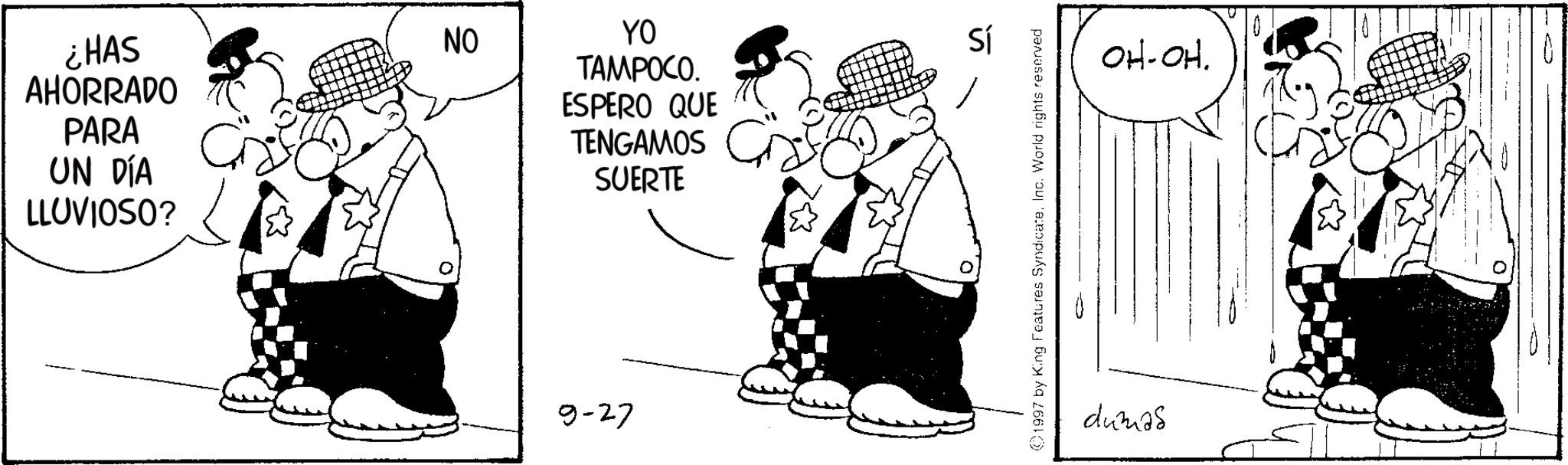 Publication OCR: ¿HAS AHORRADO PARA UN DÍA LLUVIOSO? NO YO TAMPOCO. ESPERO QUE TENGAMOS SUERTE 0 9-27 0 Sí 1997 by King Features SyndicateInc. World rights reserved OH-OH. dumas ¿ HAS AHORRADO PARA UN DÍA LLUVIOSO ? NO YO TAMPOCO . ESPERO QUE TENGAMOS SUERTE 0 9-27 0 Sí 1997 by King Features SyndicateInc. World rights reserved OH - OH . dumas
