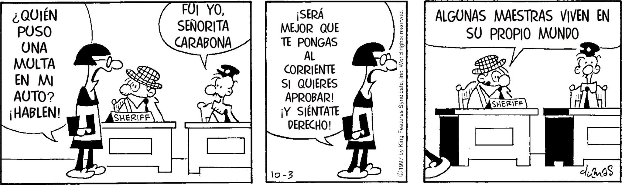 Publication OCR: ¿QUIÉN PUSO UNA MULTA EN MI AUTO? ¡HABLEN! SHERIFF FUI YOSEÑORITA CARABONA ¡SERÁ MEJOR QUE TE PONGAS AL CORRIENTE SI QUIERES APROBAR! ¡Y SIENTATE DERECHO! 10-3 1997 by King Features SyndicateInc. World rights reserved. ALGUNAS MAESTRAS VIVEN EN SU PROPIO MUNDO SHERIFF dumas ¿ QUIÉN PUSO UNA MULTA EN MI AUTO ? ¡ HABLEN ! SHERIFF FUI YOSEÑORITA CARABONA ¡ SERÁ MEJOR QUE TE PONGAS AL CORRIENTE SI QUIERES APROBAR ! ¡ Y SIENTATE DERECHO ! 10-3 1997 by King Features SyndicateInc. World rights reserved . ALGUNAS MAESTRAS VIVEN EN SU PROPIO MUNDO SHERIFF dumas