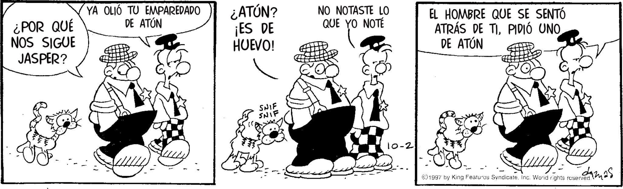 Animated cartoon OCR: ¿POR QUÉ NOS SIGUE JASPER? YA OLIÓ TU EMPAREDADO DE ATÚN ¿ATÚN? ¡ES DE HUEVO! NO NOTASTE LO QUE YO NOTÉ EL HOMBRE QUE SE SENTÓ ATRÁS DE TIPIDIÓ UNO DE ATÚN SNIF SNIF 10-2 1997 by King Features Syndicate. Inc. World rights resend as ¿ POR QUÉ NOS SIGUE JASPER ? YA OLIÓ TU EMPAREDADO DE ATÚN ¿ ATÚN ? ¡ ES DE HUEVO ! NO NOTASTE LO QUE YO NOTÉ EL HOMBRE QUE SE SENTÓ ATRÁS DE TIPIDIÓ UNO DE ATÚN SNIF SNIF 10-2 1997 by King Features Syndicate . Inc. World rights resend as