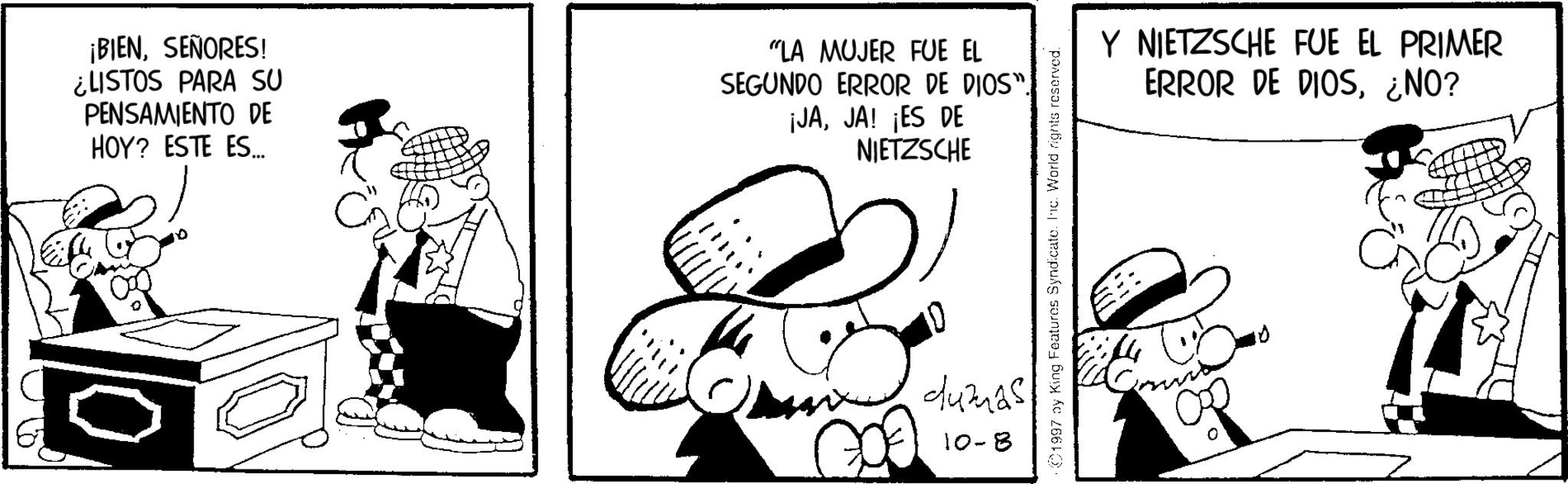Animated cartoon OCR: ¡BIENSEÑORES! ¿LISTOS PARA SU PENSAMIENTO DE HOY? ESTE ES... "LA MUJER FUE EL SEGUNDO ERROR DE DIOS". ¡JAJA! ¡ES DE NIETZSCHE dumas 10-8 1997 by King Features Syndicate. Inc. World rights reserved. Y NIETZSCHE FUE EL PRIMER ERROR DE DIOS¿NO? 0 ¡ BIENSEÑORES ! ¿ LISTOS PARA SU PENSAMIENTO DE HOY ? ESTE ES ... " LA MUJER FUE EL SEGUNDO ERROR DE DIOS " . ¡ JAJA ! ¡ ES DE NIETZSCHE dumas 10-8 1997 by King Features Syndicate . Inc. World rights reserved . Y NIETZSCHE FUE EL PRIMER ERROR DE DIOS¿ NO ? 0