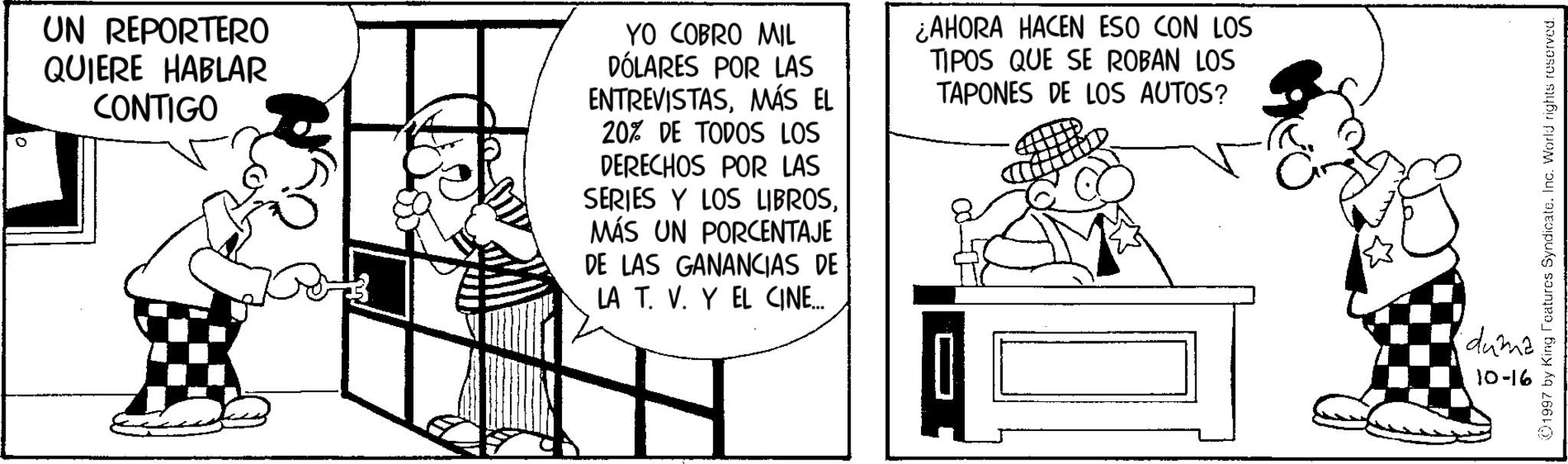 Publication OCR: UN REPORTERO QUIERE HABLAR CONTIGO YO COBRO MIL DÓLARES POR LAS ENTREVISTASMÁS EL 20% DE TODOS LOS DERECHOS POR LAS SERIES Y LOS LIBROSMÁS UN PORCENTAJE DE LAS GANANCIAS DE LA T. V. Y EL CINE... ¿AHORA HACEN ESO CON LOS TIPOS QUE SE ROBAN LOS TAPONES DE LOS AUTOS? 1997 by King Features Syndicate. Inc. World rights reserved. duma 10-16 UN REPORTERO QUIERE HABLAR CONTIGO YO COBRO MIL DÓLARES POR LAS ENTREVISTASMÁS EL 20 % DE TODOS LOS DERECHOS POR LAS SERIES Y LOS LIBROSMÁS UN PORCENTAJE DE LAS GANANCIAS DE LA T. V. Y EL CINE ... ¿ AHORA HACEN ESO CON LOS TIPOS QUE SE ROBAN LOS TAPONES DE LOS AUTOS ? 1997 by King Features Syndicate . Inc. World rights reserved . duma 10-16
