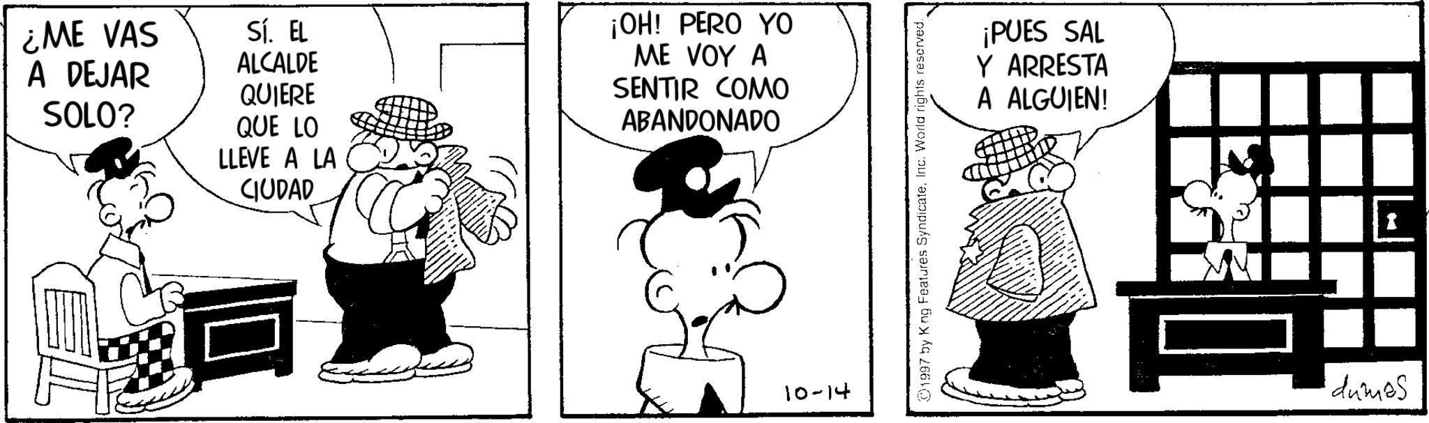 Animated cartoon OCR: ¿ME VAS A DEJAR SOLO? Sí. EL ALCALDE QUIERE QUE LO LLEVE A LA CIUDAD ¡OH! PERO YO ME VOY A SENTIR COMO ABANDONADO 10-14 ©1997 by King Features SyndicateInc. World rights reserved. ¡PUES SAL Y ARRESTA A ALGUIEN! dumes ¿ ME VAS A DEJAR SOLO ? Sí . EL ALCALDE QUIERE QUE LO LLEVE A LA CIUDAD ¡ OH ! PERO YO ME VOY A SENTIR COMO ABANDONADO 10-14 © 1997 by King Features SyndicateInc. World rights reserved . ¡ PUES SAL Y ARRESTA A ALGUIEN ! dumes