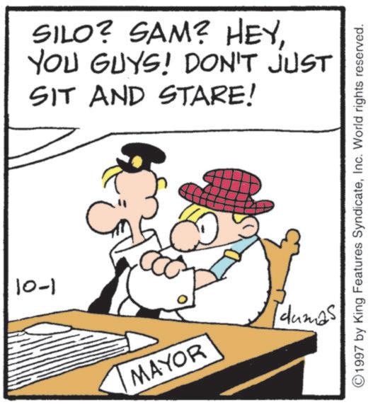 Fictional character OCR: 10-1 SILO? SAM? HEYYOU GUYS! DON'T JUST SIT AND STARE! 1997 by King Features SyndicateInc. World rights reserved. dumas MAYOR 10-1 SILO ? SAM ? HEYYOU GUYS ! DON'T JUST SIT AND STARE ! 1997 by King Features SyndicateInc. World rights reserved . dumas MAYOR