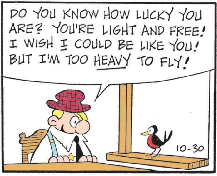 Fedora OCR: DO YOU KNOW HOW LUCKY YOU ARE? YOU'RE LIGHT AND FREE! I WISH I COULD BE LIKE YOU! BUT I'M TOO HEAVY TO FLY! 10-30 DO YOU KNOW HOW LUCKY YOU ARE ? YOU'RE LIGHT AND FREE ! I WISH I COULD BE LIKE YOU ! BUT I'M TOO HEAVY TO FLY ! 10-30