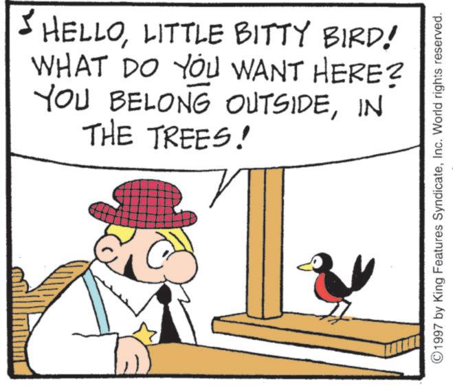 Fiction OCR: HELLOLITTLE BITTY BIRD! WHAT DO YOU WANT HERE? YOU BELONG OUTSIDEIN THE TREES! ©1997 by King Features SyndicateInc. World rights reserved. HELLOLITTLE BITTY BIRD ! WHAT DO YOU WANT HERE ? YOU BELONG OUTSIDEIN THE TREES ! © 1997 by King Features SyndicateInc. World rights reserved .