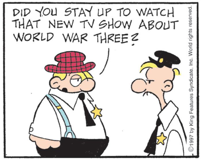 Fictional character OCR: DID YOU STAY UP TO WATCH THAT NEW TV SHOW ABOUT WORLD WAR THREE? 1997 by King Features SyndicateInc. World rights reserved. DID YOU STAY UP TO WATCH THAT NEW TV SHOW ABOUT WORLD WAR THREE ? 1997 by King Features SyndicateInc. World rights reserved .
