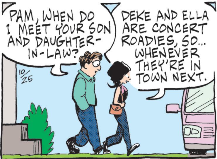 Photo caption OCR: PAMWHEN DO I MEET YOUR SON AND DAUGHTER- IN-LAW? 10 25 DEKE AND ELLA ARE CONCERT ROADIESSO... WHENEVER THEY'RE IN TOWN NEXT. PAMWHEN DO I MEET YOUR SON AND DAUGHTER- IN - LAW ? 10 25 DEKE AND ELLA ARE CONCERT ROADIESSO ... WHENEVER THEY'RE IN TOWN NEXT .