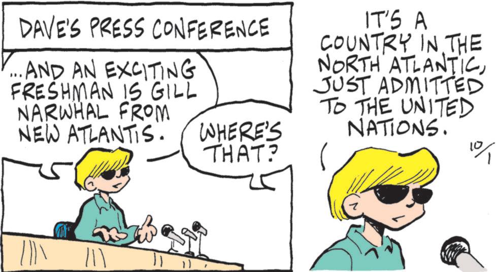 Pleased OCR: DAVE'S PRESS CONFERENCE AND AN EXCITING FRESHMAN IS GILL NARWHAL FROM NEW ATLANTIS. WHERE'S THAT? IT'S A COUNTRY IN THE NORTH ATLANTICJUST ADMITTED TO THE UNITED NATIONS. 0/1 ||? DAVE'S PRESS CONFERENCE AND AN EXCITING FRESHMAN IS GILL NARWHAL FROM NEW ATLANTIS . WHERE'S THAT ? IT'S A COUNTRY IN THE NORTH ATLANTICJUST ADMITTED TO THE UNITED NATIONS . 0/1 || ?