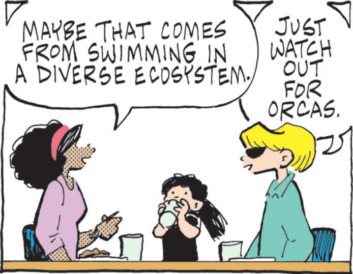 Fiction OCR: MAYBE THAT COMES FROM SWIMMING IN A DIVERSE ECOSYSTEM. JUST WATCH OUT FOR ORCAS. MAYBE THAT COMES FROM SWIMMING IN A DIVERSE ECOSYSTEM . JUST WATCH OUT FOR ORCAS .