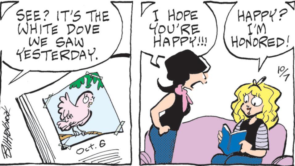 Comics OCR: ? SEE? IT'S THE WHITE DOVE WE SAW YESTERDAY. I HOPE YOU'RE HAPPY!!! HAPPY? I'M HONORED! 9/1 teen getti Oct. 6 ? SEE ? IT'S THE WHITE DOVE WE SAW YESTERDAY . I HOPE YOU'RE HAPPY !!! HAPPY ? I'M HONORED ! 9/1 teen getti Oct. 6