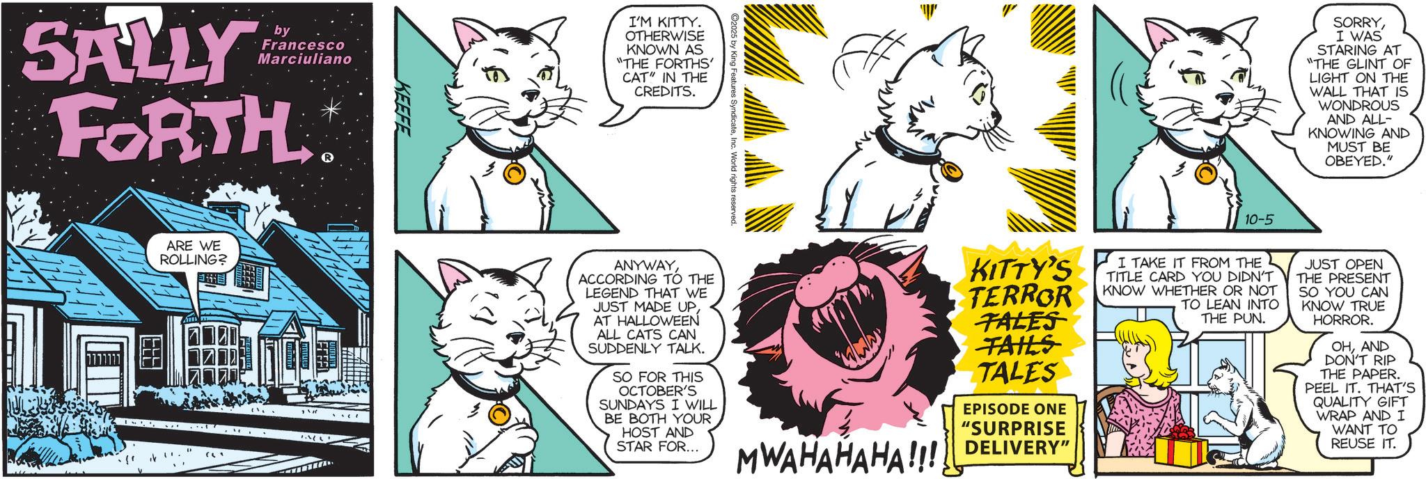 Graphics OCR: SALLY by Francesco Marciuliano FORTH ARE WE ROLLING? ??? ? KEEFE I'M KITTY. OTHERWISE KNOWN AS "THE FORTHS' CAT" IN THE CREDITS.Inc. World rights reserved. 10-5 SORRYI WAS STARING AT "THE GLINT OF LIGHT ON THE WALL THAT IS WONDROUS AND ALL- KNOWING AND MUST BE OBEYED." ANYWAY ACCORDING TO THE LEGEND THAT WE JUST MADE UPAT HALLOWEEN ALL CATS CAN SUDDENLY TALK. SO FOR THIS OCTOBER'S SUNDAYS I WILL BE BOTH YOUR HOST AND STAR FOR... KITTY'S TERROR TALES TAILS TALES EPISODE ONE "SURPRISE MWAHAHAHA!!! DELIVERY I TAKE IT FROM THE TITLE CARD YOU DIDN'T KNOW WHETHER OR NOT TO LEAN INTO THE PUN. JUST OPEN THE PRESENT SO YOU CAN KNOW TRUE HORROR. OHAND DON'T RIP THE PAPER. PEEL IT. THAT'S QUALITY GIFT WRAP AND I WANT TO REUSE IT. SALLY by Francesco Marciuliano FORTH ARE WE ROLLING ? ?? ? ? KEEFE I'M KITTY . OTHERWISE KNOWN AS " THE FORTHS ' CAT " IN THE CREDITS .Inc. World rights reserved . 10-5 SORRYI WAS STARING AT " THE GLINT OF LIGHT ON THE WALL THAT IS WONDROUS AND ALL- KNOWING AND MUST BE OBEYED . " ANYWAY ACCORDING TO THE LEGEND THAT WE JUST MADE UPAT HALLOWEEN ALL CATS CAN SUDDENLY TALK . SO FOR THIS OCTOBER'S SUNDAYS I WILL BE BOTH YOUR HOST AND STAR FOR ... KITTY'S TERROR TALES TAILS TALES EPISODE ONE " SURPRISE MWAHAHAHA !!! DELIVERY I TAKE IT FROM THE TITLE CARD YOU DIDN'T KNOW WHETHER OR NOT TO LEAN INTO THE PUN . JUST OPEN THE PRESENT SO YOU CAN KNOW TRUE HORROR . OHAND DON'T RIP THE PAPER . PEEL IT . THAT'S QUALITY GIFT WRAP AND I WANT TO REUSE IT .