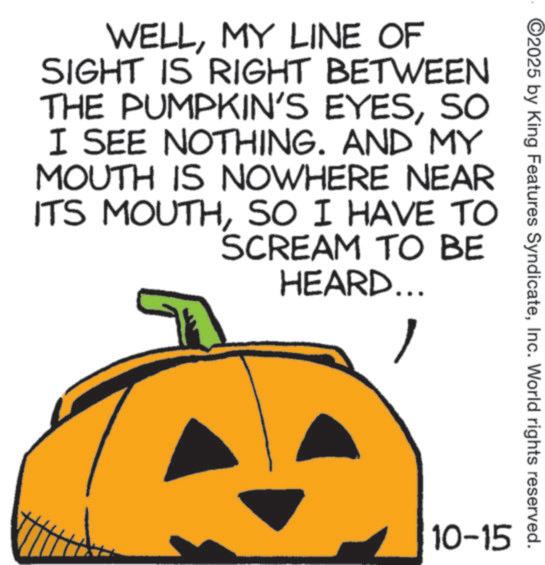 Gourd OCR: ©2025 by King Features SyndicateInc. World rights reserved. WELLMY LINE OF SIGHT IS RIGHT BETWEEN THE PUMPKIN'S EYESSO I SEE NOTHING. AND MY MOUTH IS NOWHERE NEAR ITS MOUTHSO I HAVE TO SCREAM TO BE HEARD... 10-15 © 2025 by King Features SyndicateInc. World rights reserved . WELLMY LINE OF SIGHT IS RIGHT BETWEEN THE PUMPKIN'S EYESSO I SEE NOTHING . AND MY MOUTH IS NOWHERE NEAR ITS MOUTHSO I HAVE TO SCREAM TO BE HEARD ... 10-15