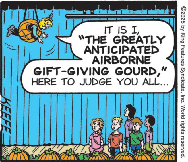 Pleased OCR: ©2025 by King Features SyndicateInc. World rights reserved. IT IS I"THE GREATLY ANTICIPATED AIRBORNE GIFT-GIVING GOURD" HERE TO JUDGE YOU ALL... KEEFE © 2025 by King Features SyndicateInc. World rights reserved . IT IS I" THE GREATLY ANTICIPATED AIRBORNE GIFT - GIVING GOURD" HERE TO JUDGE YOU ALL ... KEEFE