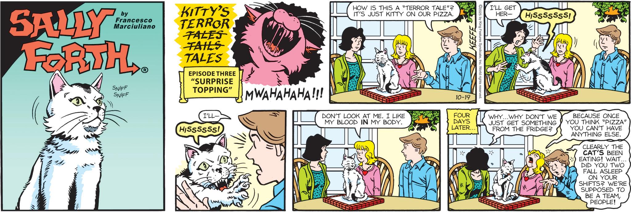 Fictional character OCR: by SALLY Francesco Marciuliano FORTH SNIFF SNIFF ? KITTY'S TERROR TALES TAILS TALES EPISODE THREE "SURPRISE TOPPING" MWAHAHAHA!!! I'LL- HISSSSSS! HOW IS THIS A "TERROR TALE"? IT'S JUST KITTY ON OUR PIZZA. I'LL GET HER- HISSSSSSS! 10-19 DON'T LOOK AT ME. I LIKE MY BLOOD IN MY BODY. FOUR DAYS LATER... ? WHY...WHY DON'T WE JUST GET SOMETHING FROM THE FRIDGE? BECAUSE ONCE YOU THINK "PIZZA" YOU CAN'T HAVE ANYTHING ELSE. CLEARLY THE CAT'S BEEN EATING! WAIT.. DID YOU TWO FALL ASLEEP ON YOUR SHIFTS? WE'RE SUPPOSED TO BE A TEAMPEOPLE! by SALLY Francesco Marciuliano FORTH SNIFF SNIFF ? KITTY'S TERROR TALES TAILS TALES EPISODE THREE " SURPRISE TOPPING " MWAHAHAHA !!! I'LL- HISSSSSS ! HOW IS THIS A " TERROR TALE " ? IT'S JUST KITTY ON OUR PIZZA . I'LL GET HER- HISSSSSSS ! 10-19 DON'T LOOK AT ME . I LIKE MY BLOOD IN MY BODY . FOUR DAYS LATER ... ? WHY ... WHY DON'T WE JUST GET SOMETHING FROM THE FRIDGE ? BECAUSE ONCE YOU THINK " PIZZA " YOU CAN'T HAVE ANYTHING ELSE . CLEARLY THE CAT'S BEEN EATING ! WAIT .. DID YOU TWO FALL ASLEEP ON YOUR SHIFTS ? WE'RE SUPPOSED TO BE A TEAMPEOPLE !