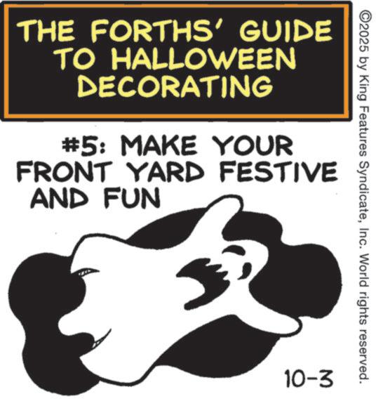Graphics OCR: ©2025 by King Features SyndicateInc. World rights reserved. THE FORTHS' GUIDE TO HALLOWEEN DECORATING #5: MAKE YOUR FRONT YARD FESTIVE AND FUN 10-3 © 2025 by King Features SyndicateInc. World rights reserved . THE FORTHS ' GUIDE TO HALLOWEEN DECORATING # 5 : MAKE YOUR FRONT YARD FESTIVE AND FUN 10-3