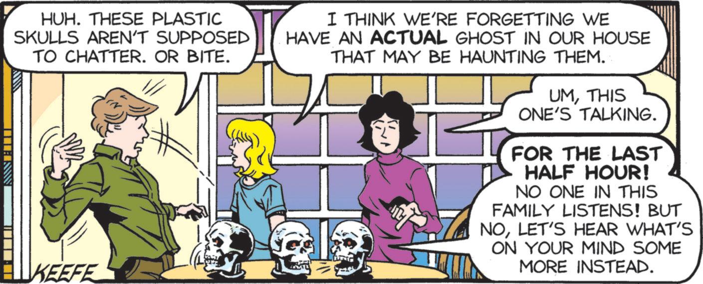 Animated cartoon OCR: ANNEITT HUH. THESE PLASTIC SKULLS AREN'T SUPPOSED TO CHATTER. OR BITE. KEEFE I THINK WE'RE FORGETTING WE HAVE AN ACTUAL GHOST IN OUR HOUSE THAT MAY BE HAUNTING THEM. UMTHIS ONE'S TALKING. FOR THE LAST HALF HOUR! NO ONE IN THIS FAMILY LISTENS! BUT NOLET'S HEAR WHAT'S ON YOUR MIND SOME MORE INSTEAD. ANNEITT HUH . THESE PLASTIC SKULLS AREN'T SUPPOSED TO CHATTER . OR BITE . KEEFE I THINK WE'RE FORGETTING WE HAVE AN ACTUAL GHOST IN OUR HOUSE THAT MAY BE HAUNTING THEM . UMTHIS ONE'S TALKING . FOR THE LAST HALF HOUR ! NO ONE IN THIS FAMILY LISTENS ! BUT NOLET'S HEAR WHAT'S ON YOUR MIND SOME MORE INSTEAD .