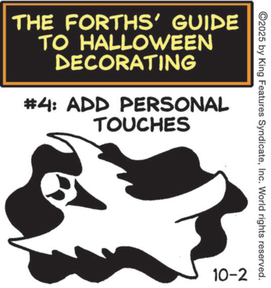 Trick-or-treating OCR: THE FORTHS' GUIDE TO HALLOWEEN DECORATING #4: ADD PERSONAL TOUCHES ©2025 by King Features SyndicateInc. World rights reserved. 10-2 THE FORTHS ' GUIDE TO HALLOWEEN DECORATING # 4 : ADD PERSONAL TOUCHES © 2025 by King Features SyndicateInc. World rights reserved . 10-2