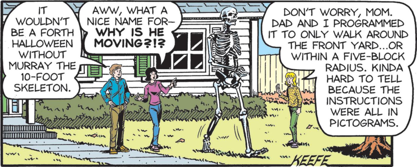 Animated cartoon OCR: ?? WOULDN'T BE A FORTH HALLOWEEN WITHOUT MURRAY THE 10-FOOT SKELETON. AWWWHAT A NICE NAME FOR- WHY IS HE MOVING?!? ??? ??? ?? DON'T WORRYMOM. DAD AND I PROGRAMMED IT TO ONLY WALK AROUND THE FRONT YARD...OR WITHIN A FIVE-BLOCK RADIUS. KINDA HARD TO TELL BECAUSE THE INSTRUCTIONS WERE ALL IN PICTOGRAMS. tw KEEFE ?? WOULDN'T BE A FORTH HALLOWEEN WITHOUT MURRAY THE 10 - FOOT SKELETON . AWWWHAT A NICE NAME FOR- WHY IS HE MOVING ? ! ? ?? ? ? ?? ?? DON'T WORRYMOM . DAD AND I PROGRAMMED IT TO ONLY WALK AROUND THE FRONT YARD ... OR WITHIN A FIVE - BLOCK RADIUS . KINDA HARD TO TELL BECAUSE THE INSTRUCTIONS WERE ALL IN PICTOGRAMS . tw KEEFE
