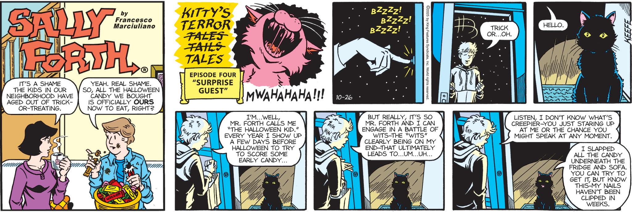 Book OCR: by KITTY'S Francesco Marciuliano TERROR SALLY FORTH IT'S A SHAME THE KIDS IN OUR NEIGHBORHOOD HAVE AGED OUT OF TRICK- OR-TREATING. YEAH. REAL SHAME. SOALL THE HALLOWEEN CANDY WE BOUGHT IS OFFICIALLY OURS NOW TO EATRIGHT? TALES TAILS TALES EPISODE FOUR "SURPRISE GUEST" MWAHAHAHA!!! I'M...WELLMR. FORTH CALLS ME "THE HALLOWEEN KID." EVERY YEAR I SHOW UP A FEW DAYS BEFORE HALLOWEEN TO TRY TO SCORE SOME EARLY CANDY... 10-26 hin BZZZZ! BZZZZ! BZZZZ! 2025 by King Features SyndicateInc. World rights reserved. HELLO. TRICK OR...OH. KEEFE BUT REALLYIT'S SO MR. FORTH AND I CAN ENGAGE IN A BATTLE OF WITS-THE "WITS" CLEARLY BEING ON MY END-THAT ULTIMATELY LEADS TO...UM...UH... A ? LISTENI DON'T KNOW WHAT'S CREEPIER-YOU JUST STARING UP AT ME OR THE CHANCE YOU MIGHT SPEAK AT ANY MOMENT. I SLAPPED ALL THE CANDY UNDERNEATH THE FRIDGE AND SOFA. YOU CAN TRY TO GET ITBUT KNOW THIS-MY NAILS HAVEN'T BEEN CLIPPED IN WEEKS. by KITTY'S Francesco Marciuliano TERROR SALLY FORTH IT'S A SHAME THE KIDS IN OUR NEIGHBORHOOD HAVE AGED OUT OF TRICK- OR - TREATING . YEAH . REAL SHAME . SOALL THE HALLOWEEN CANDY WE BOUGHT IS OFFICIALLY OURS NOW TO EATRIGHT ? TALES TAILS TALES EPISODE FOUR " SURPRISE GUEST " MWAHAHAHA !!! I'M ... WELLMR . FORTH CALLS ME " THE HALLOWEEN KID . " EVERY YEAR I SHOW UP A FEW DAYS BEFORE HALLOWEEN TO TRY TO SCORE SOME EARLY CANDY ... 10-26 hin BZZZZ ! BZZZZ ! BZZZZ ! 2025 by King Features SyndicateInc. World rights reserved . HELLO . TRICK OR ... OH . KEEFE BUT REALLYIT'S SO MR . FORTH AND I CAN ENGAGE IN A BATTLE OF WITS - THE " WITS " CLEARLY BEING ON MY END - THAT ULTIMATELY LEADS TO ... UM ... UH ... A ? LISTENI DON'T KNOW WHAT'S CREEPIER - YOU JUST STARING UP AT ME OR THE CHANCE YOU MIGHT SPEAK AT ANY MOMENT . I SLAPPED ALL THE CANDY UNDERNEATH THE FRIDGE AND SOFA . YOU CAN TRY TO GET ITBUT KNOW THIS - MY NAILS HAVEN'T BEEN CLIPPED IN WEEKS .