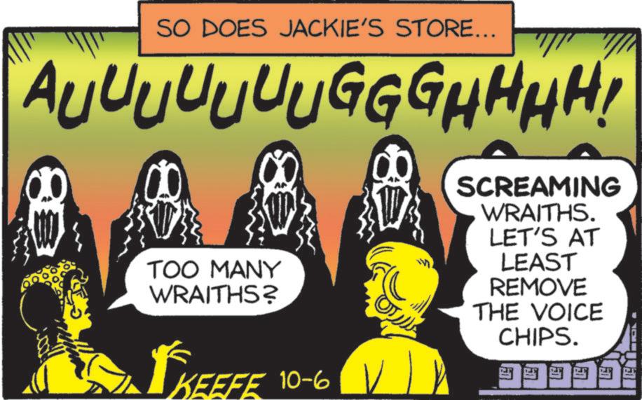 Graphic design OCR: SO DOES JACKIE'S STORE... AUUUUUUUGGGHHHH! 8 0 TOO MANY WRAITHS? KEEFE KEEFE 10-6 ?????? SCREAMING WRAITHS. LET'S AT LEAST REMOVE THE VOICE CHIPS. SO DOES JACKIE'S STORE ... AUUUUUUUGGGHHHH ! 8 0 TOO MANY WRAITHS ? KEEFE KEEFE 10-6 ?????? SCREAMING WRAITHS . LET'S AT LEAST REMOVE THE VOICE CHIPS .