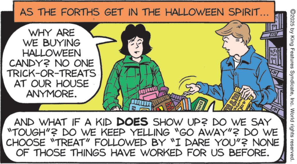 OCR: AS THE FORTHS GET IN THE HALLOWEEN SPIRIT... WHY ARE WE BUYING HALLOWEEN CANDY? NO ONE TRICK-OR-TREATS AT OUR HOUSE ANYMORE. On m&m 21 ©2025 by King Features SyndicateInc. World rights reserved. AND WHAT IF A KID DOES SHOW UP? DO WE SAY "TOUGH"? DO WE KEEP YELLING "GO AWAY"? DO WE CHOOSE "TREAT" FOLLOWED BY "I DARE YOU"? NONE OF THOSE THINGS HAVE WORKED FOR US BEFORE. AS THE FORTHS GET IN THE HALLOWEEN SPIRIT ... WHY ARE WE BUYING HALLOWEEN CANDY ? NO ONE TRICK - OR - TREATS AT OUR HOUSE ANYMORE . On m & m 21 © 2025 by King Features SyndicateInc. World rights reserved . AND WHAT IF A KID DOES SHOW UP ? DO WE SAY " TOUGH " ? DO WE KEEP YELLING " GO AWAY " ? DO WE CHOOSE " TREAT " FOLLOWED BY " I DARE YOU " ? NONE OF THOSE THINGS HAVE WORKED FOR US BEFORE .