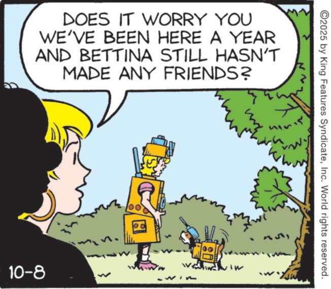 Comics OCR: DOES IT WORRY YOU WE'VE BEEN HERE A YEAR AND BETTINA STILL HASN'T MADE ANY FRIENDS? 10-8 n. ©2025 by King Features SyndicateInc. World rights reserved. ???? ?? 80 DOES IT WORRY YOU WE'VE BEEN HERE A YEAR AND BETTINA STILL HASN'T MADE ANY FRIENDS ? 10-8 n . © 2025 by King Features SyndicateInc. World rights reserved . ? ??? ? ? 80
