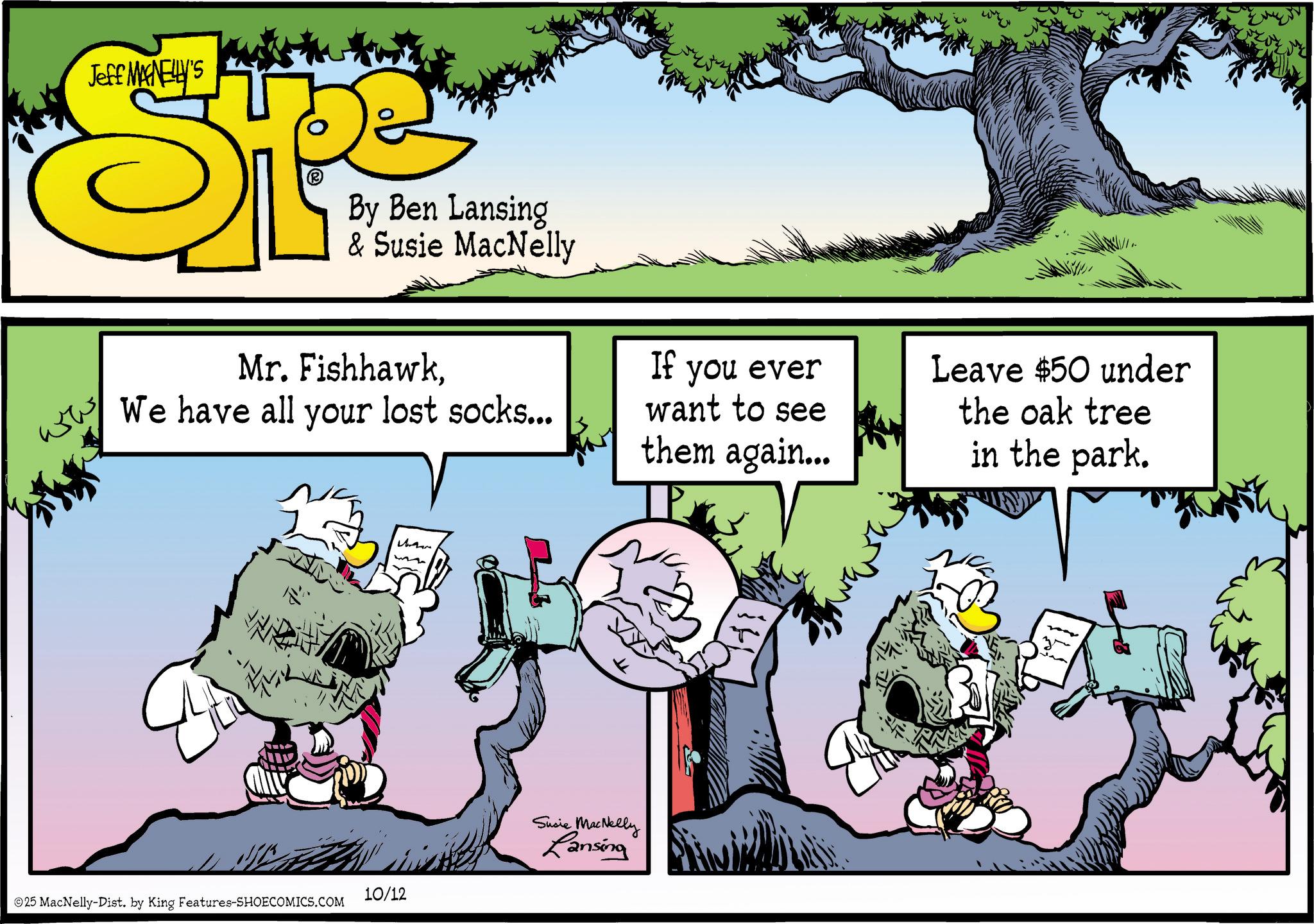 Publication OCR: Jeff MAGNELLY'S SP ww By Ben Lansing & Susie MacNelly Mr. FishhawkWe have all your lost socks... If you ever want to see them again... ??. Leave $50 under the oak tree in the park. 10/12 25 MacNelly-Dist. by King Features-SHOECOMICS.COM Sucie MacNelly Lansing W Jeff MAGNELLY'S SP ww By Ben Lansing & Susie MacNelly Mr. FishhawkWe have all your lost socks ... If you ever want to see them again ... ?? . Leave $ 50 under the oak tree in the park . 10/12 25 MacNelly - Dist . by King Features-SHOECOMICS.COM Sucie MacNelly Lansing W