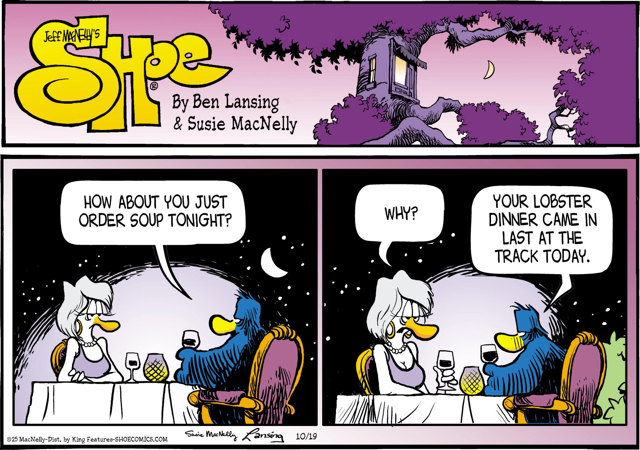 Graphic design OCR: Jeff MANELLY'S Spe By Ben Lansing & Susie MacNelly HOW ABOUT YOU JUST ORDER SOUP TONIGHT? 25 MacNelly-Dist. by King Features-SHOECOMICS.COM Susie MacNelly Lansing 10/19 WHY? Eu YOUR LOBSTER DINNER CAME IN LAST AT THE TRACK TODAY. Jeff MANELLY'S Spe By Ben Lansing & Susie MacNelly HOW ABOUT YOU JUST ORDER SOUP TONIGHT ? 25 MacNelly - Dist . by King Features-SHOECOMICS.COM Susie MacNelly Lansing 10/19 WHY ? Eu YOUR LOBSTER DINNER CAME IN LAST AT THE TRACK TODAY .