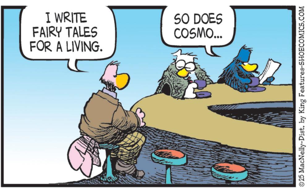 Comic book OCR: I WRITE FAIRY TALES FOR A LIVING. SO DOES COSMO... ©25 MacNelly-Dist. by King Features-SHOECOMICS.COM I WRITE FAIRY TALES FOR A LIVING . SO DOES COSMO ... © 25 MacNelly - Dist . by King Features-SHOECOMICS.COM