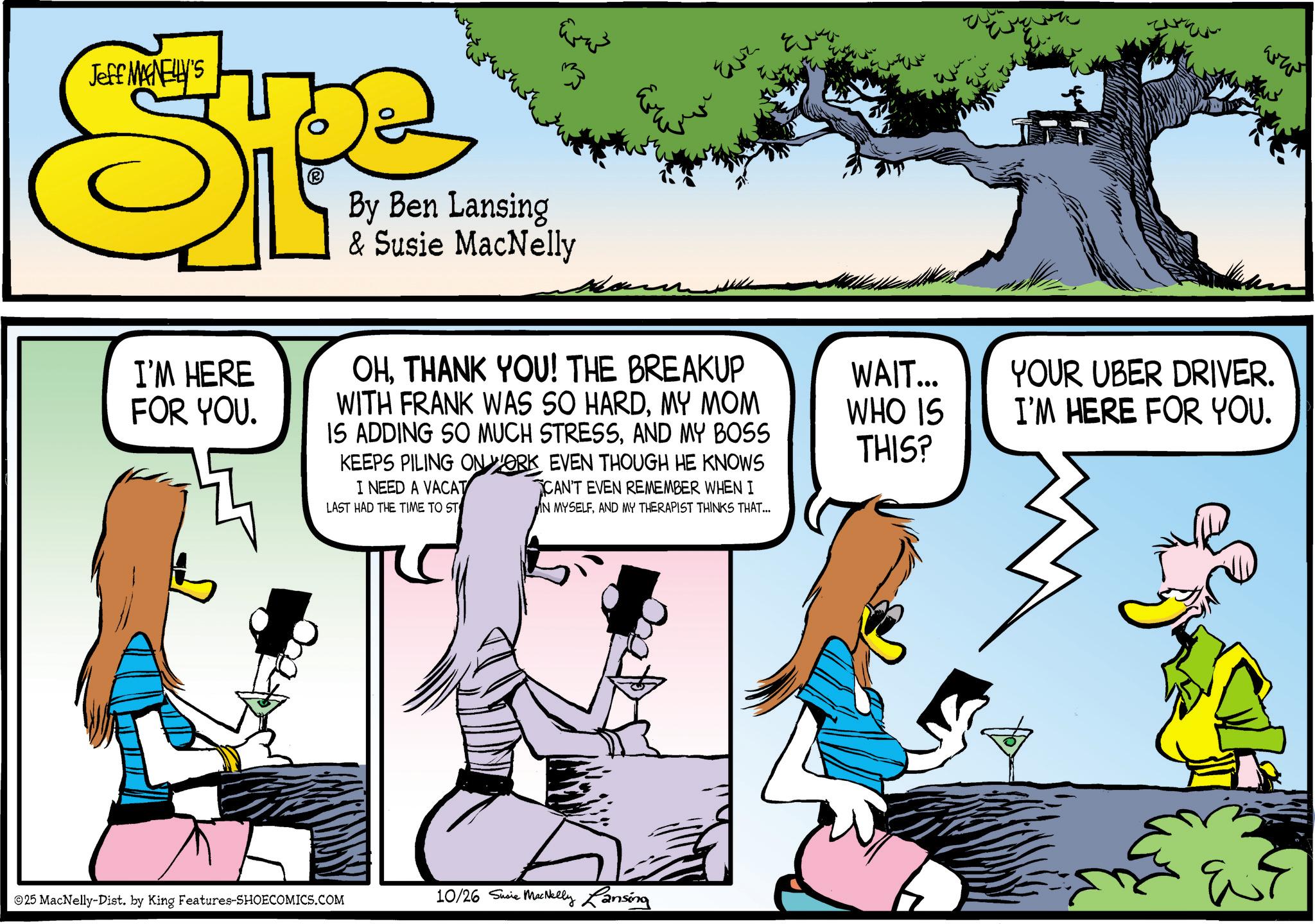 Graphics OCR: ???? Jeff MANELLY'S Spe ? By Ben Lansing & Susie MacNelly Evz www WAIT... WHO IS YOUR UBER DRIVER. I'M HERE FOR YOU. I'M HERE FOR YOU. OHTHANK YOU! THE BREAKUP WITH FRANK WAS SO HARDMY MOM IS ADDING SO MUCH STRESSAND MY BOSS KEEPS PILING ON WORK EVEN THOUGH HE KNOWS I NEED A VACAT LAST HAD THE TIME TO ST CAN'T EVEN REMEMBER WHEN I IN MYSELFAND MY THERAPIST THINKS THAT... THIS? 25 MacNelly-Dist. by King Features-SHOECOMICS.COM 10/26 Susie MacNelly Lansing ???? Jeff MANELLY'S Spe ? By Ben Lansing & Susie MacNelly Evz www WAIT ... WHO IS YOUR UBER DRIVER . I'M HERE FOR YOU . I'M HERE FOR YOU . OHTHANK YOU ! THE BREAKUP WITH FRANK WAS SO HARDMY MOM IS ADDING SO MUCH STRESSAND MY BOSS KEEPS PILING ON WORK EVEN THOUGH HE KNOWS I NEED A VACAT LAST HAD THE TIME TO ST CAN'T EVEN REMEMBER WHEN I IN MYSELFAND MY THERAPIST THINKS THAT ... THIS ? 25 MacNelly - Dist . by King Features-SHOECOMICS.COM 10/26 Susie MacNelly Lansing
