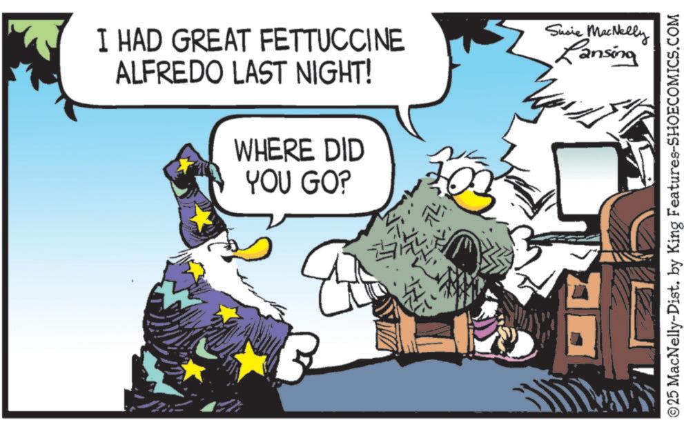 Graphic design OCR: I HAD GREAT FETTUCCINE ALFREDO LAST NIGHT! WHERE DID YOU GO? Susie MacNelly Lansing ©25 MacNelly-Dist. by King Features-SHOECOMICS.COM I HAD GREAT FETTUCCINE ALFREDO LAST NIGHT ! WHERE DID YOU GO ? Susie MacNelly Lansing © 25 MacNelly - Dist . by King Features-SHOECOMICS.COM