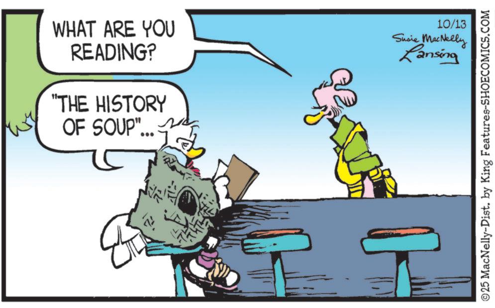 Publication OCR: WHAT ARE YOU READING? "THE HISTORY OF SOUP". 10/13 Susie MacNelly Lansing H ©25 MacNelly-Dist. by King Features-SHOECOMICS.COM WHAT ARE YOU READING ? " THE HISTORY OF SOUP " . 10/13 Susie MacNelly Lansing H © 25 MacNelly - Dist . by King Features-SHOECOMICS.COM